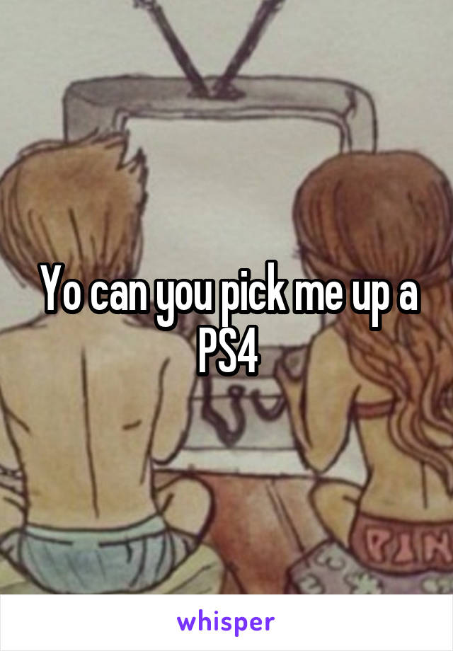 Yo can you pick me up a PS4