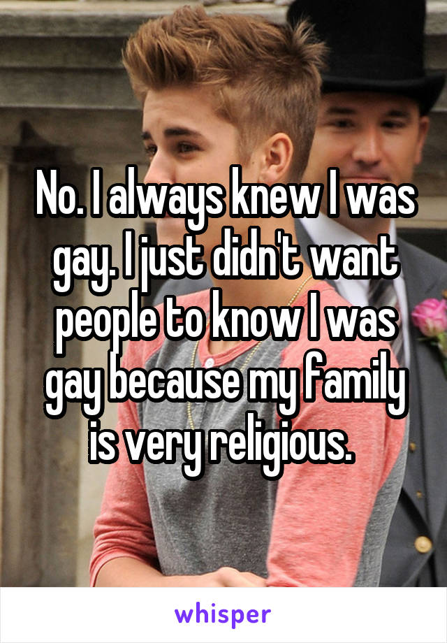 No. I always knew I was gay. I just didn't want people to know I was gay because my family is very religious. 