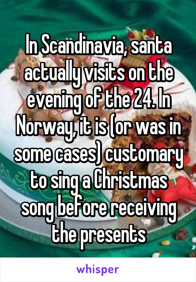 In Scandinavia, santa actually visits on the evening of the 24. In Norway, it is (or was in some cases) customary to sing a Christmas song before receiving the presents