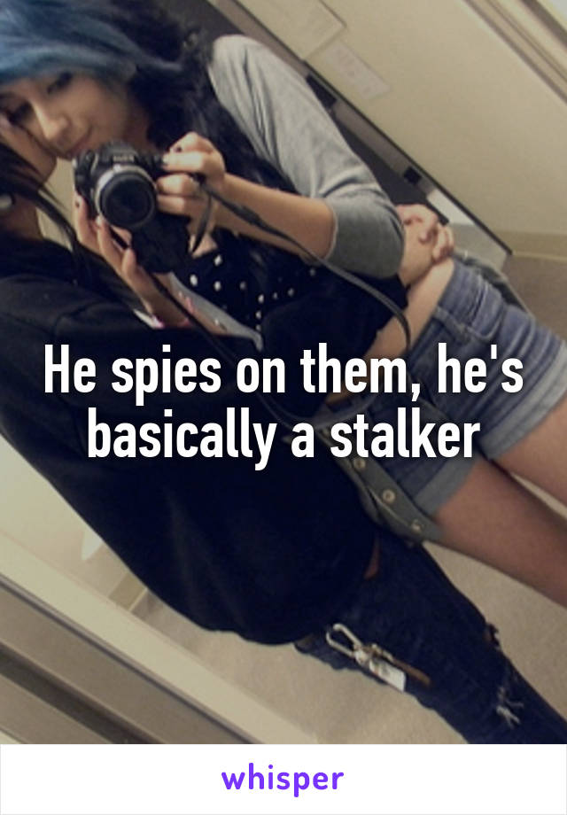 He spies on them, he's basically a stalker