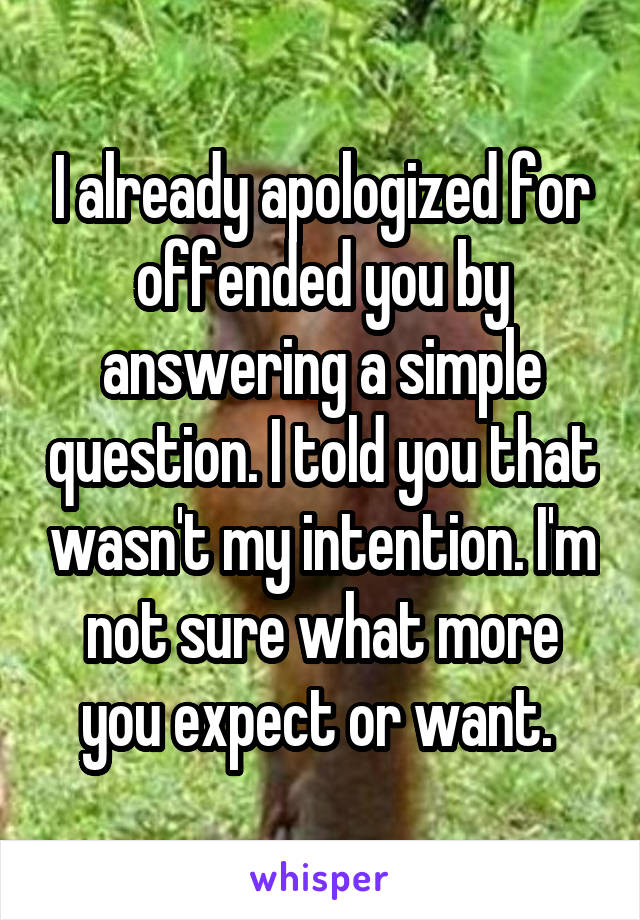 I already apologized for offended you by answering a simple question. I told you that wasn't my intention. I'm not sure what more you expect or want. 