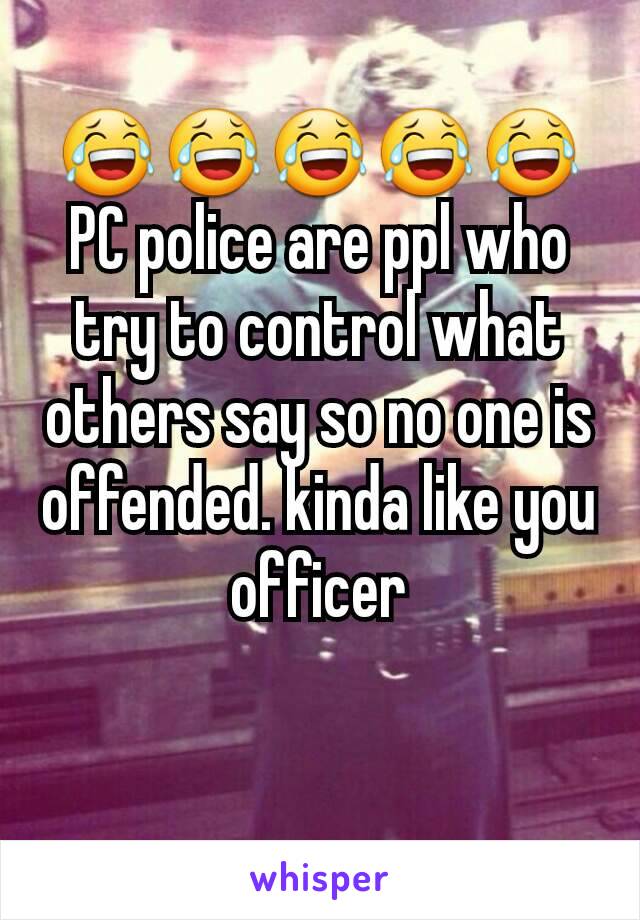 😂😂😂😂😂PC police are ppl who try to control what others say so no one is offended. kinda like you officer