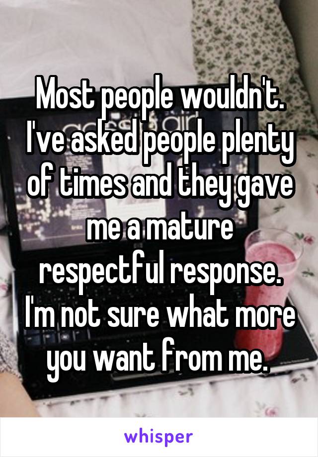 Most people wouldn't. I've asked people plenty of times and they gave me a mature respectful response. I'm not sure what more you want from me. 