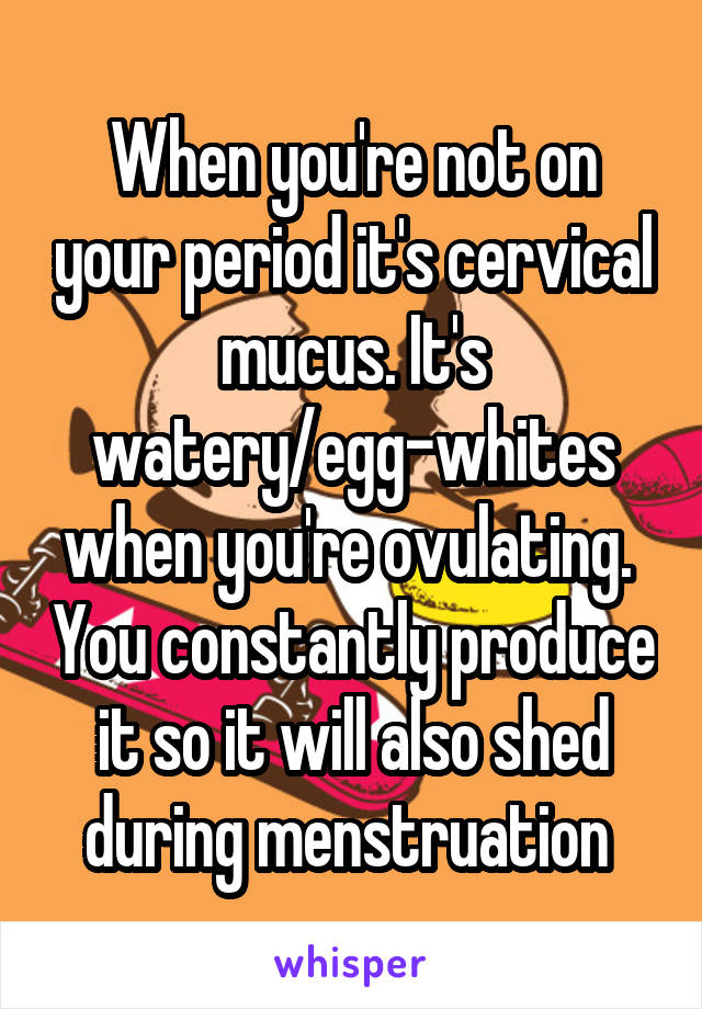 When you're not on your period it's cervical mucus. It's watery/egg-whites when you're ovulating.  You constantly produce it so it will also shed during menstruation 