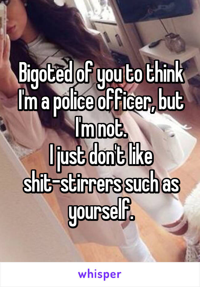 Bigoted of you to think I'm a police officer, but I'm not.
I just don't like shit-stirrers such as yourself.