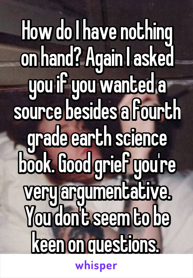 How do I have nothing on hand? Again I asked you if you wanted a source besides a fourth grade earth science book. Good grief you're very argumentative. You don't seem to be keen on questions. 