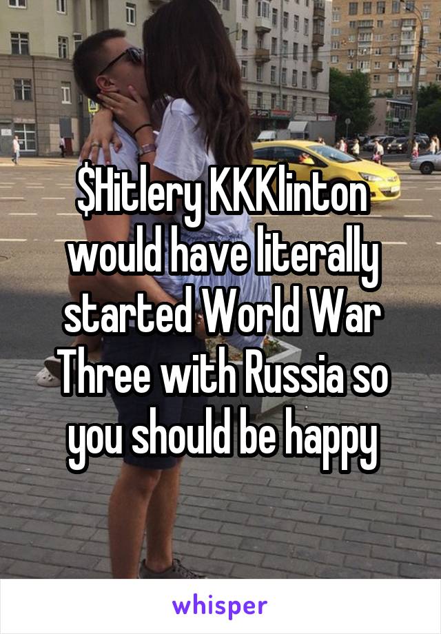 $Hitlery KKKlinton would have literally started World War Three with Russia so you should be happy