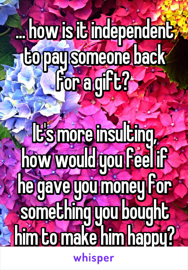 ... how is it independent to pay someone back for a gift? 

It's more insulting, how would you feel if he gave you money for something you bought him to make him happy?