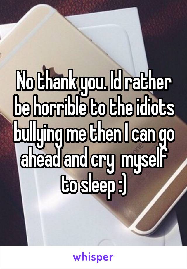 No thank you. Id rather be horrible to the idiots bullying me then I can go ahead and cry  myself to sleep :)