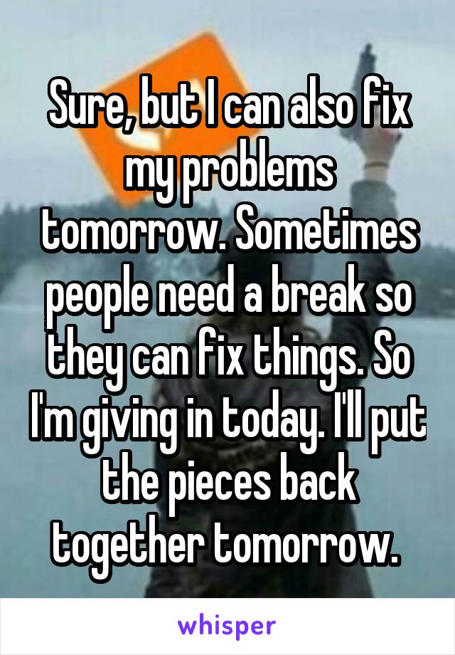 Sure, but I can also fix my problems tomorrow. Sometimes people need a break so they can fix things. So I'm giving in today. I'll put the pieces back together tomorrow. 