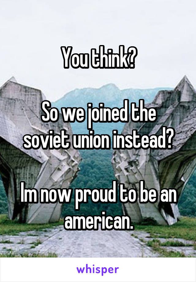 You think?

So we joined the soviet union instead?

Im now proud to be an american.