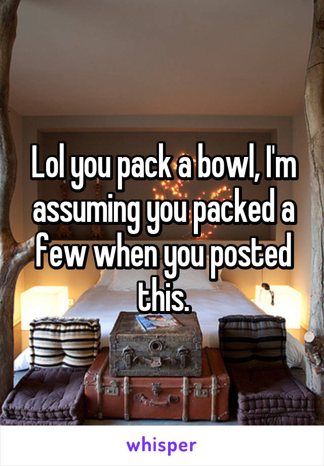 Lol you pack a bowl, I'm assuming you packed a few when you posted this.