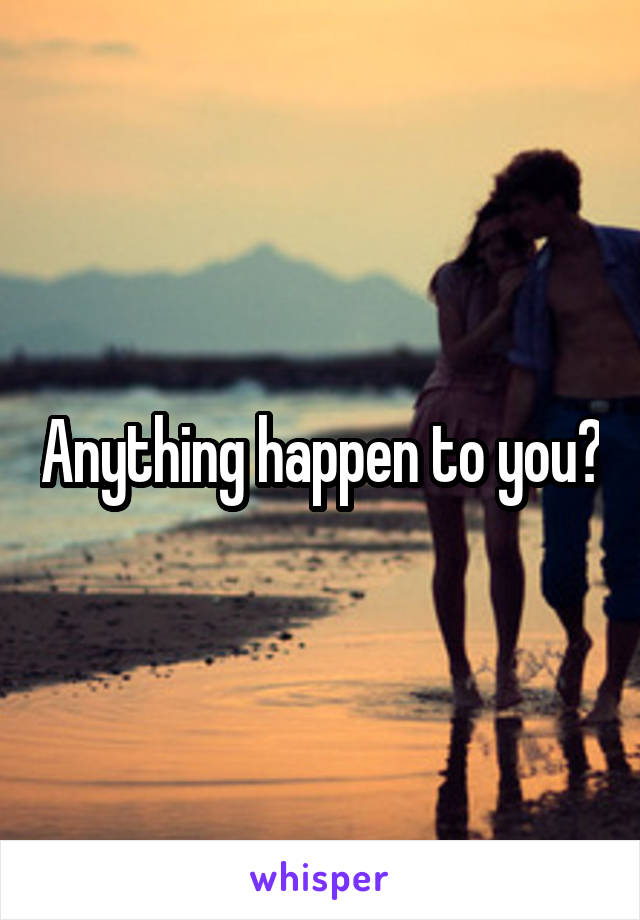 Anything happen to you?