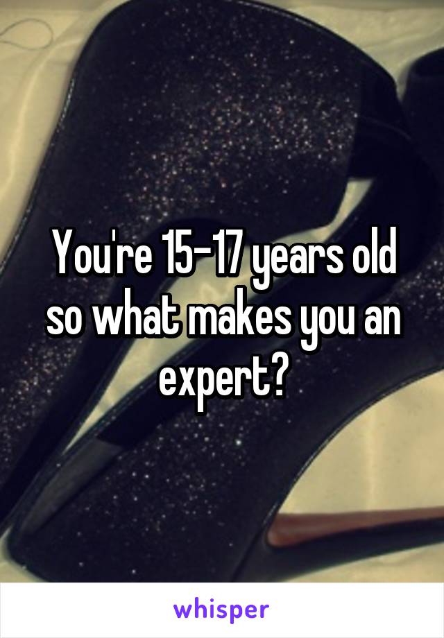 You're 15-17 years old so what makes you an expert?