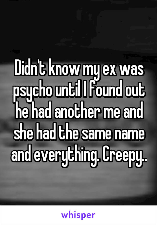 Didn't know my ex was psycho until I found out he had another me and she had the same name and everything. Creepy..