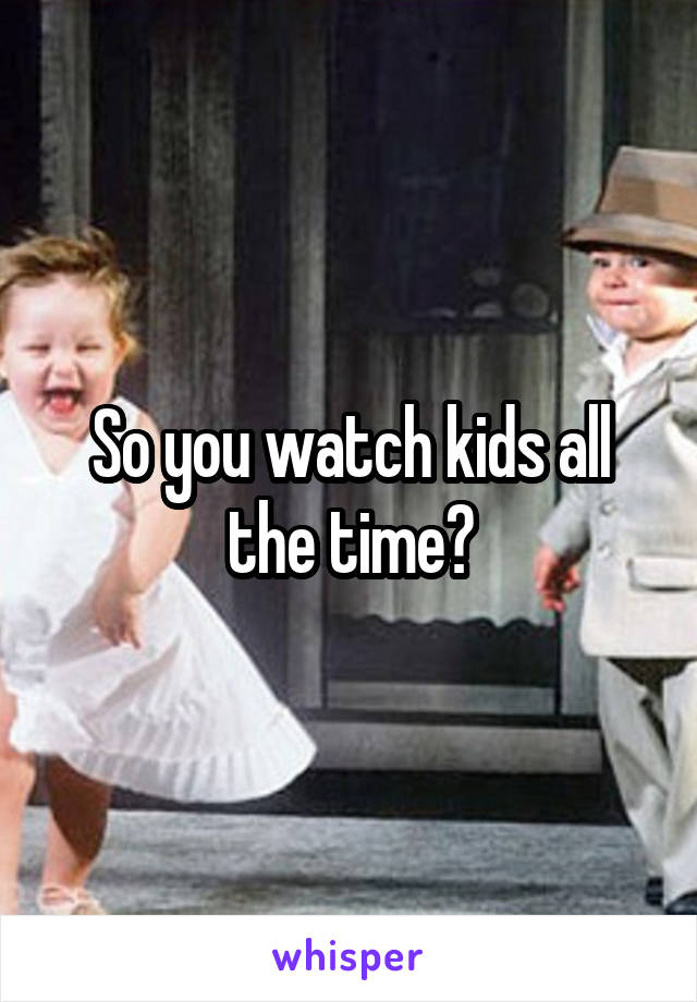 So you watch kids all the time?