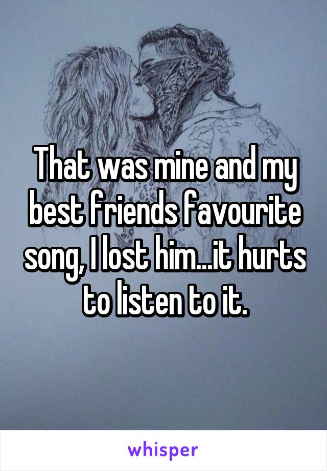 That was mine and my best friends favourite song, I lost him...it hurts to listen to it.