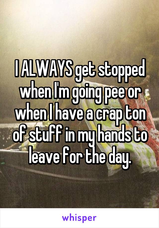 I ALWAYS get stopped when I'm going pee or when I have a crap ton of stuff in my hands to leave for the day.