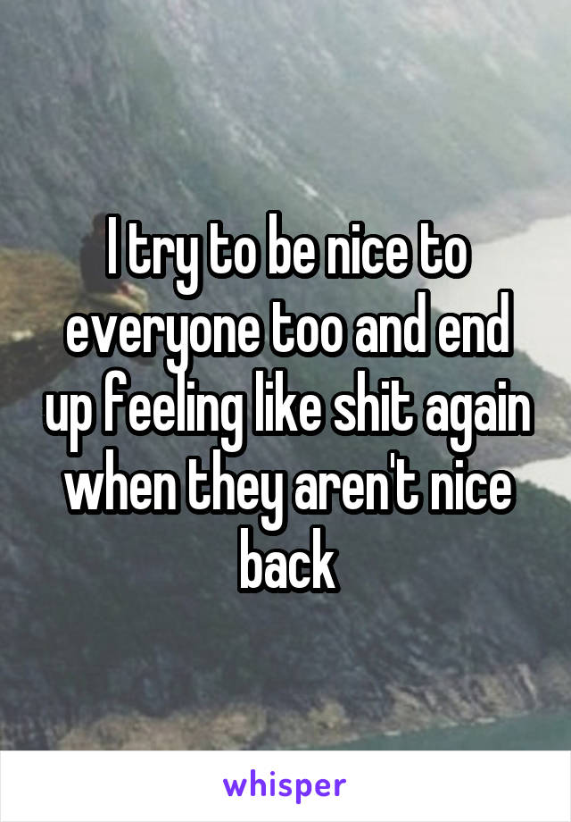 I try to be nice to everyone too and end up feeling like shit again when they aren't nice back