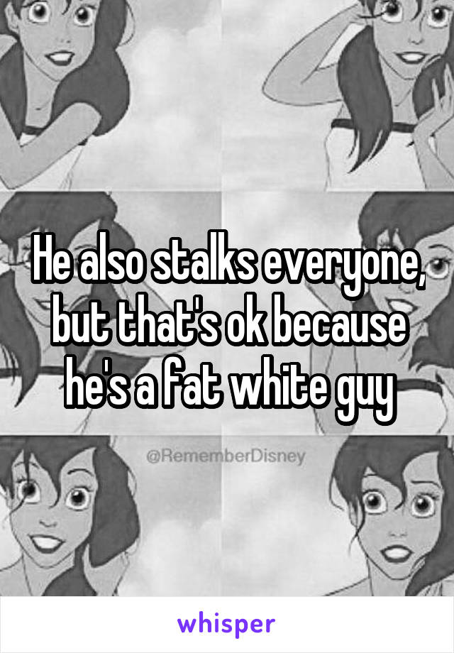 He also stalks everyone, but that's ok because he's a fat white guy