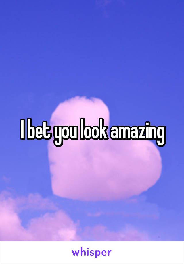 I bet you look amazing