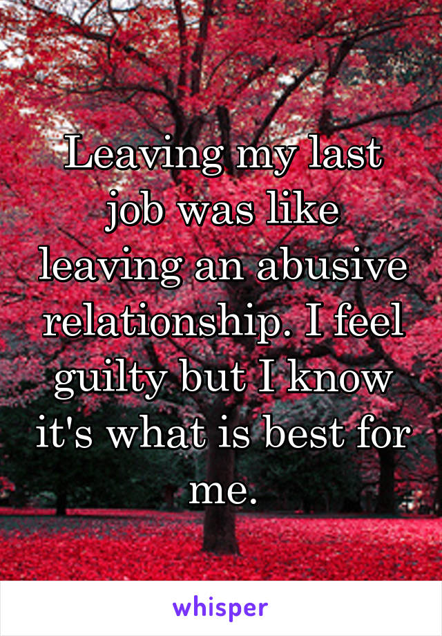 Leaving my last job was like leaving an abusive relationship. I feel guilty but I know it's what is best for me.