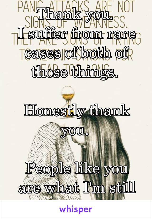 Thank you. 
I suffer from rare cases of both of those things. 

Honestly thank you. 

People like you are what I'm still alive for. 