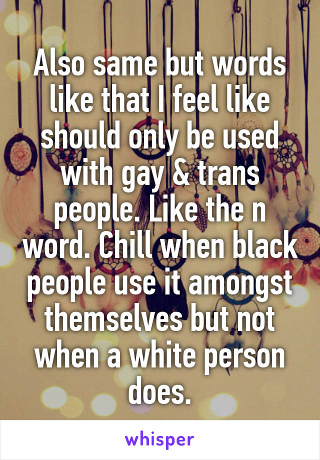 Also same but words like that I feel like should only be used with gay & trans people. Like the n word. Chill when black people use it amongst themselves but not when a white person does.