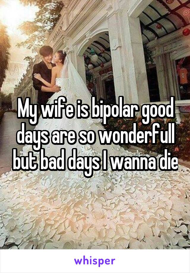 My wife is bipolar good days are so wonderfull but bad days I wanna die