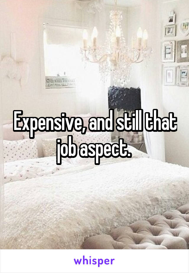 Expensive, and still that job aspect. 