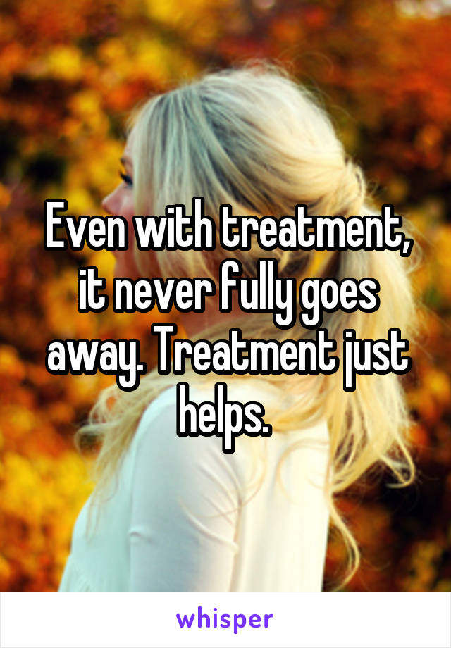 Even with treatment, it never fully goes away. Treatment just helps. 