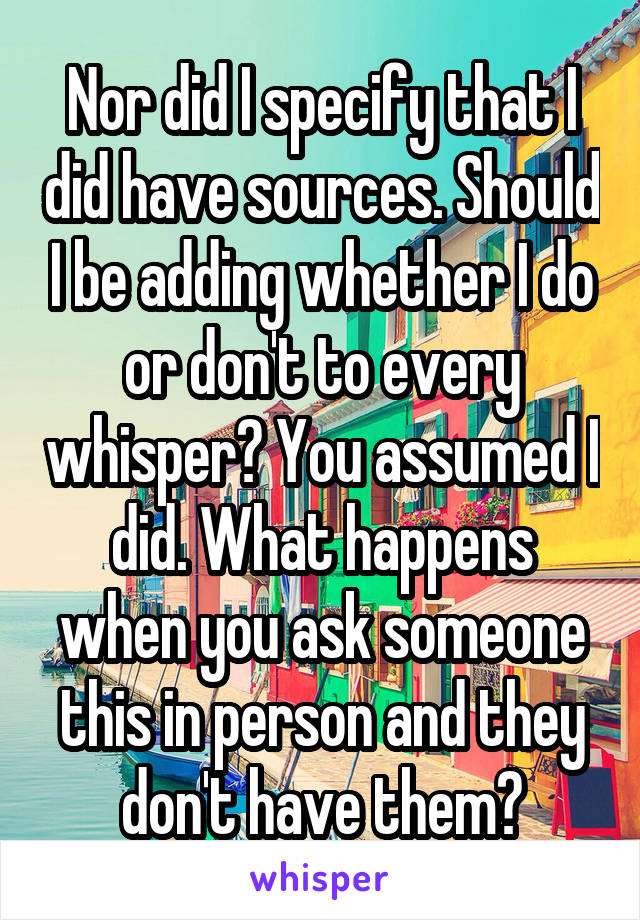 Nor did I specify that I did have sources. Should I be adding whether I do or don't to every whisper? You assumed I did. What happens when you ask someone this in person and they don't have them?