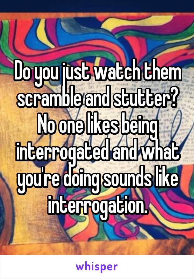 Do you just watch them scramble and stutter? No one likes being interrogated and what you're doing sounds like interrogation.