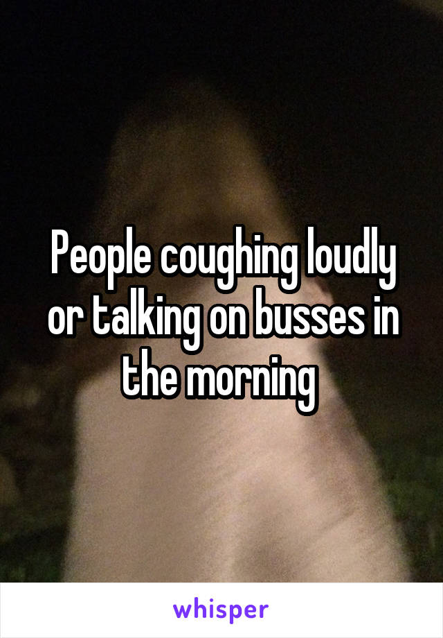 People coughing loudly or talking on busses in the morning 