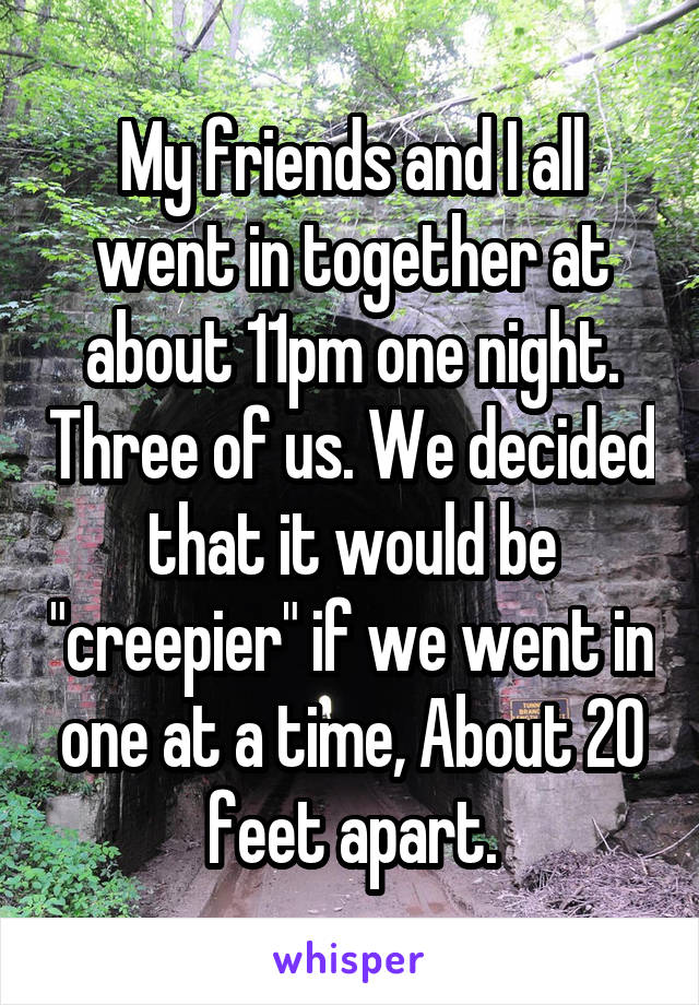 My friends and I all went in together at about 11pm one night. Three of us. We decided that it would be "creepier" if we went in one at a time, About 20 feet apart.