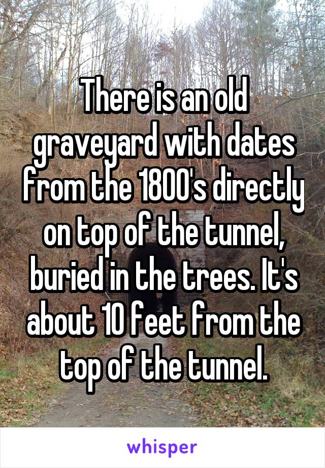 There is an old graveyard with dates from the 1800's directly on top of the tunnel, buried in the trees. It's about 10 feet from the top of the tunnel.