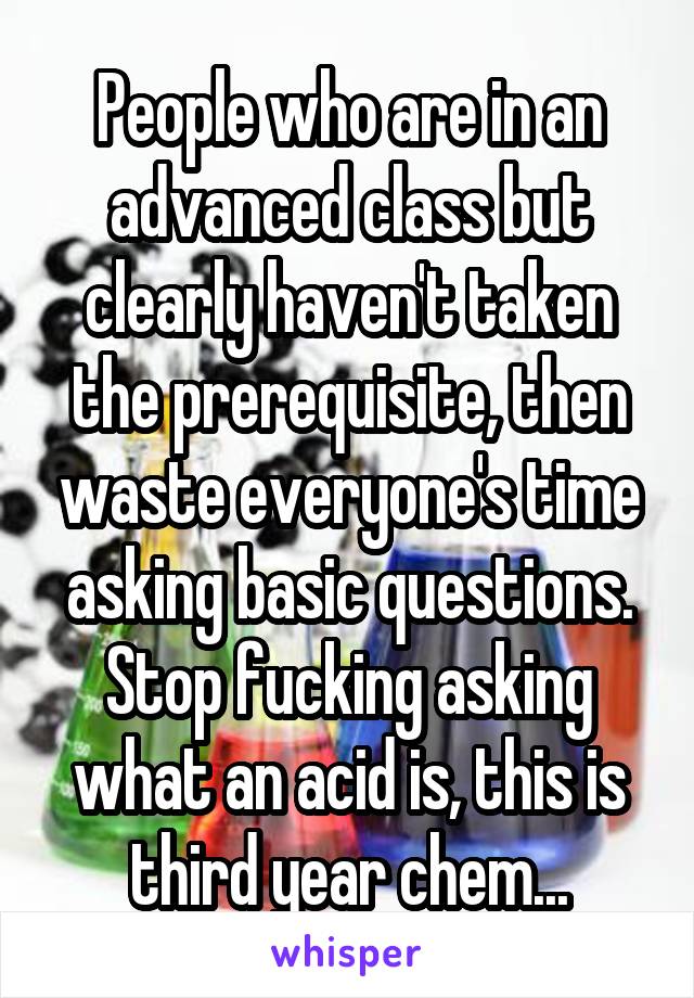 People who are in an advanced class but clearly haven't taken the prerequisite, then waste everyone's time asking basic questions. Stop fucking asking what an acid is, this is third year chem...