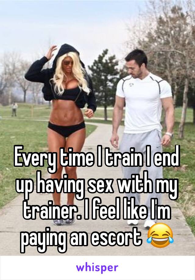 Every time I train I end up having sex with my trainer. I feel like I'm paying an escort 😂