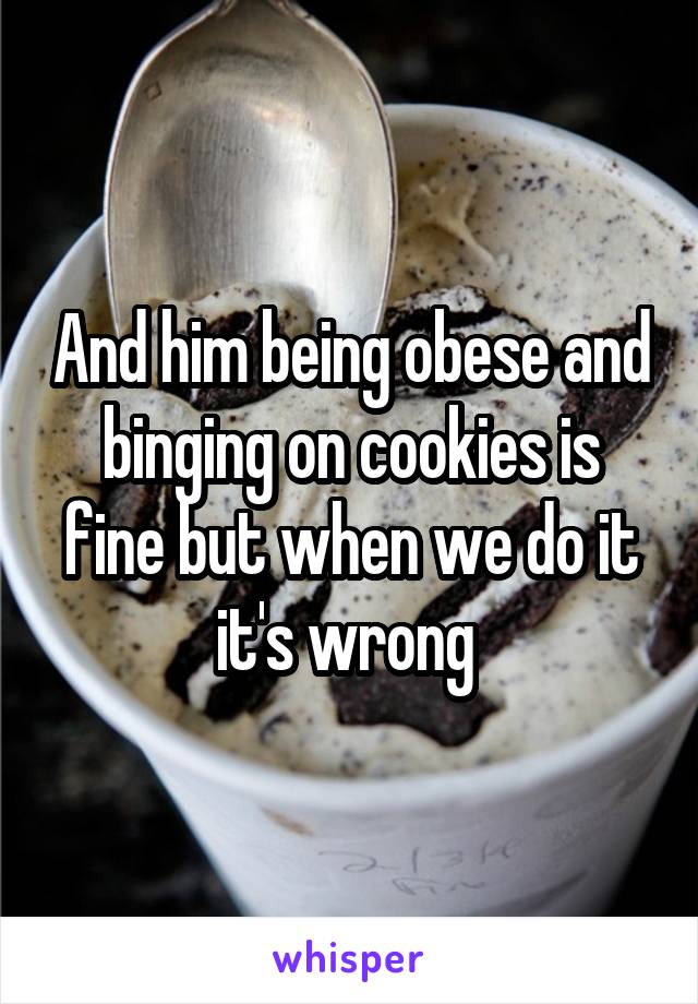 And him being obese and binging on cookies is fine but when we do it it's wrong 