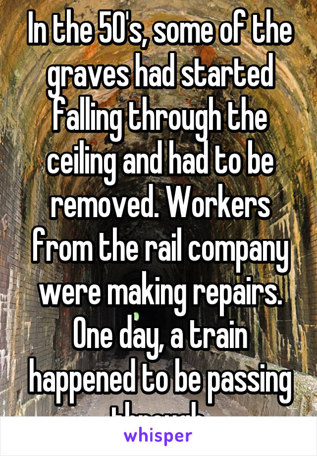In the 50's, some of the graves had started falling through the ceiling and had to be removed. Workers from the rail company were making repairs. One day, a train happened to be passing through.
