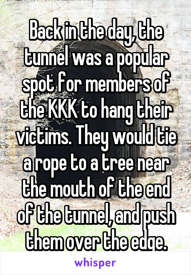 Back in the day, the tunnel was a popular spot for members of the KKK to hang their victims. They would tie a rope to a tree near the mouth of the end of the tunnel, and push them over the edge.