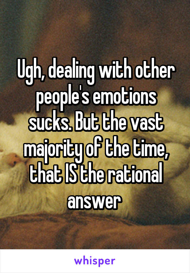 Ugh, dealing with other people's emotions sucks. But the vast majority of the time, that IS the rational answer 