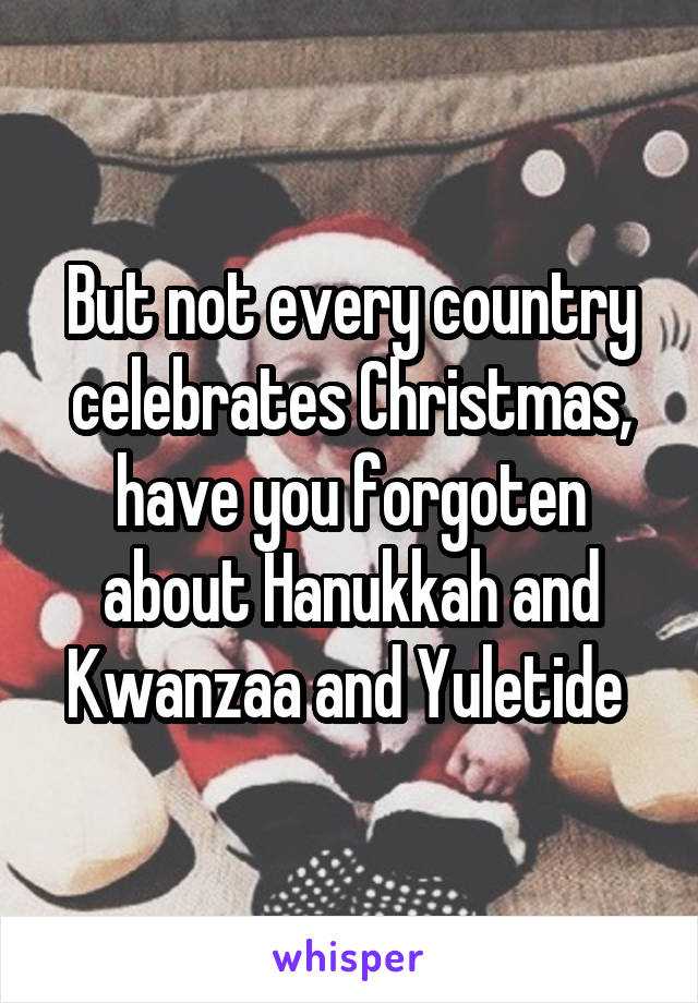 But not every country celebrates Christmas, have you forgoten about Hanukkah and Kwanzaa and Yuletide 