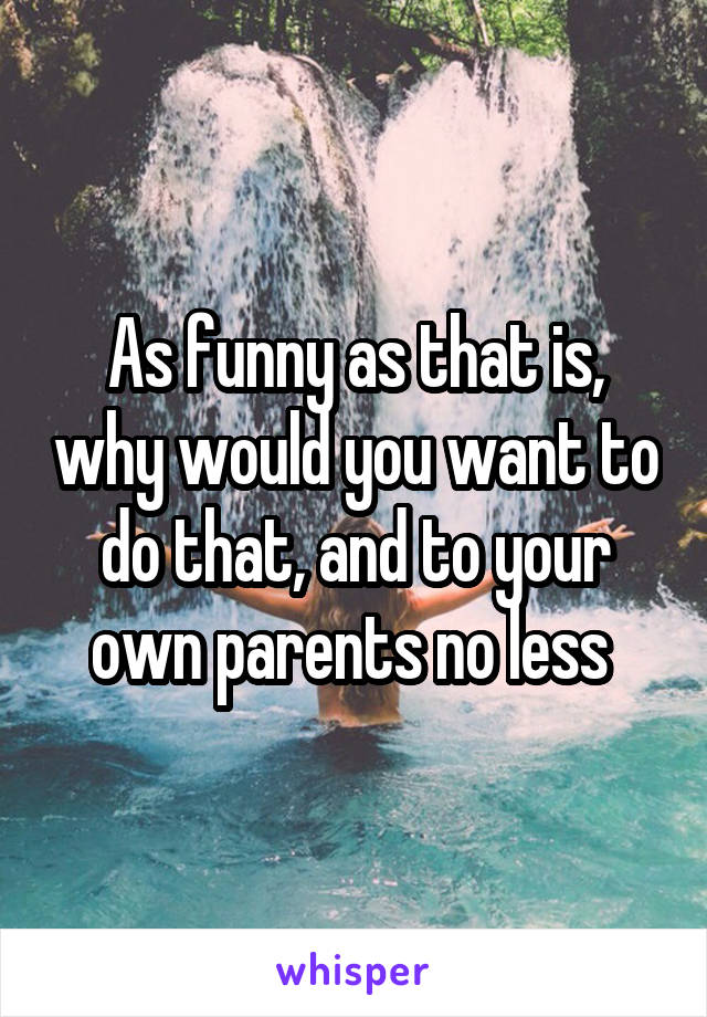 As funny as that is, why would you want to do that, and to your own parents no less 