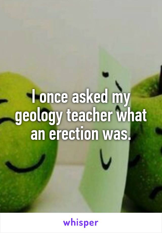I once asked my geology teacher what an erection was.