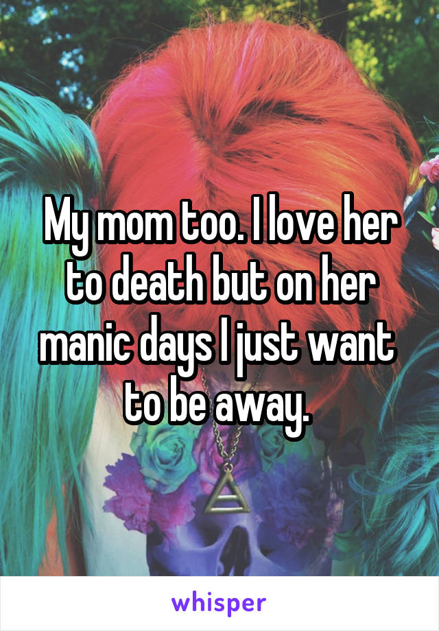 My mom too. I love her to death but on her manic days I just want  to be away. 