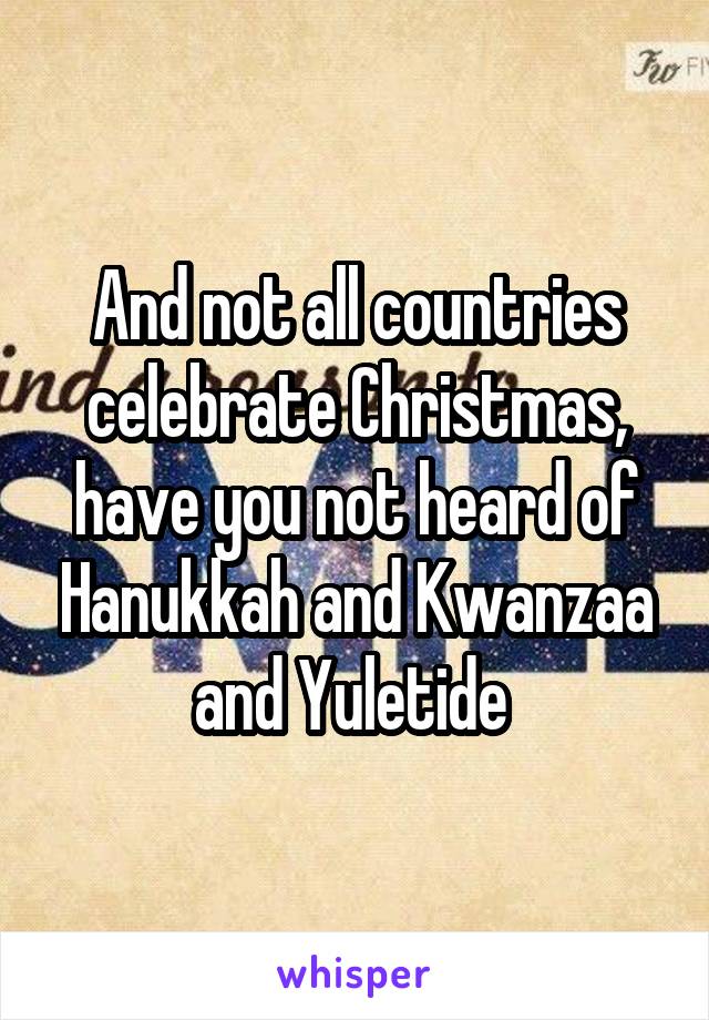 And not all countries celebrate Christmas, have you not heard of Hanukkah and Kwanzaa and Yuletide 