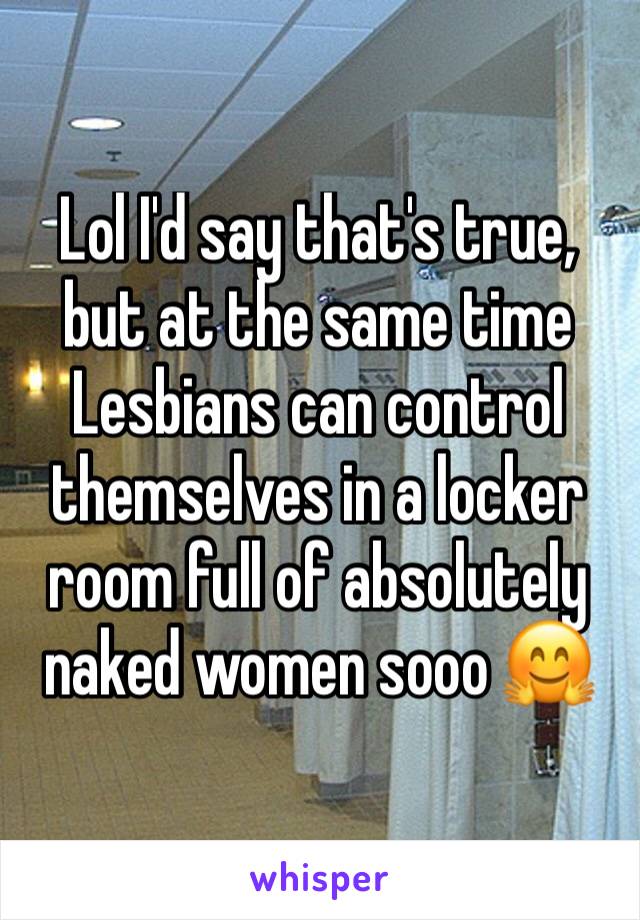 Lol I'd say that's true, but at the same time Lesbians can control themselves in a locker room full of absolutely naked women sooo 🤗