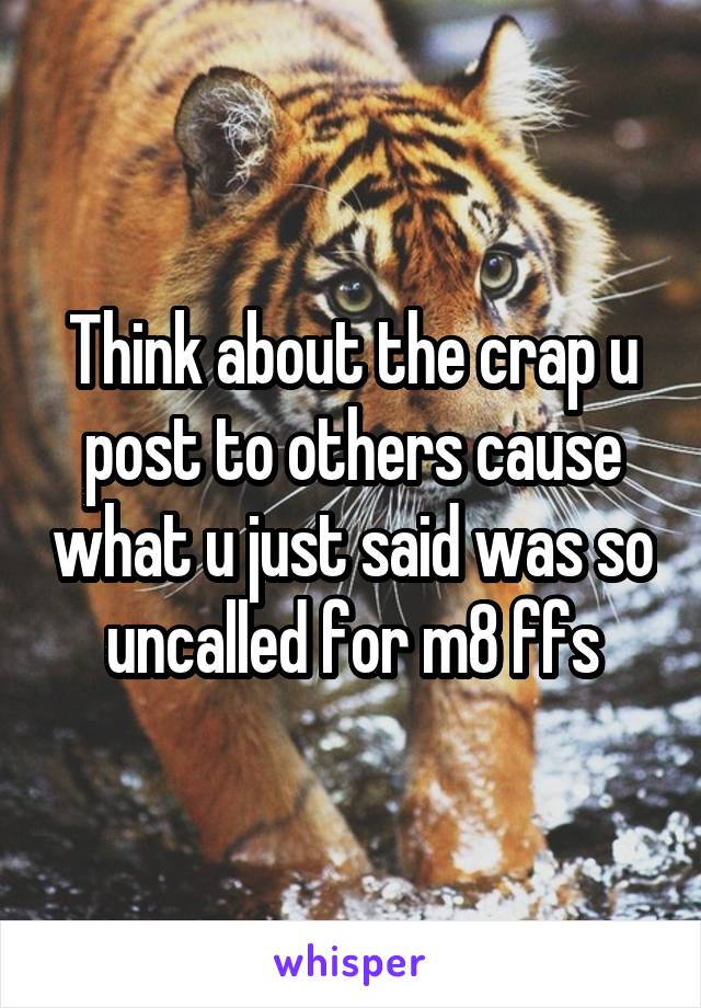 Think about the crap u post to others cause what u just said was so uncalled for m8 ffs