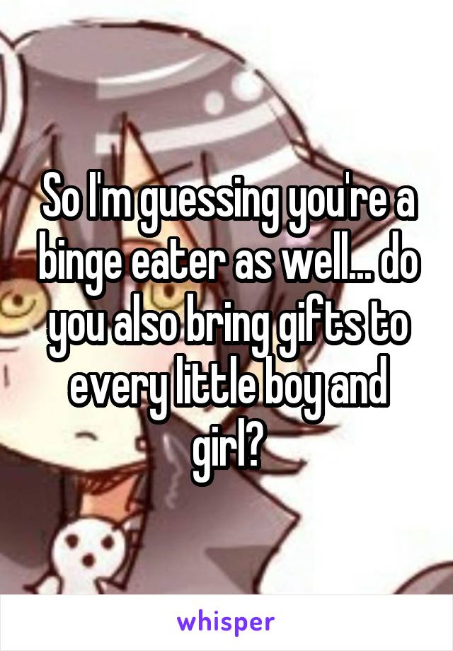 So I'm guessing you're a binge eater as well... do you also bring gifts to every little boy and girl?